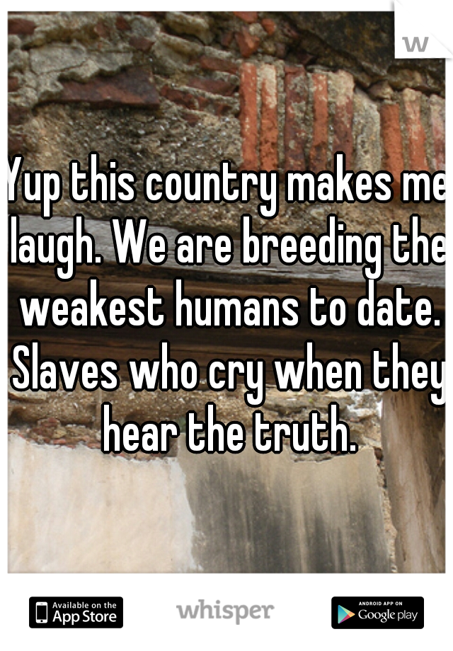 Yup this country makes me laugh. We are breeding the weakest humans to date. Slaves who cry when they hear the truth.