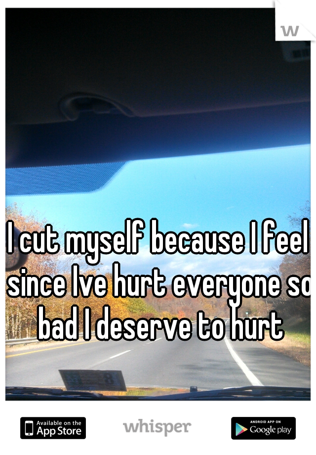 I cut myself because I feel since Ive hurt everyone so bad I deserve to hurt