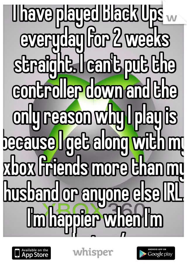 I have played Black Ops 2 everyday for 2 weeks straight. I can't put the controller down and the only reason why I play is because I get along with my xbox friends more than my husband or anyone else IRL. I'm happier when I'm playing :/