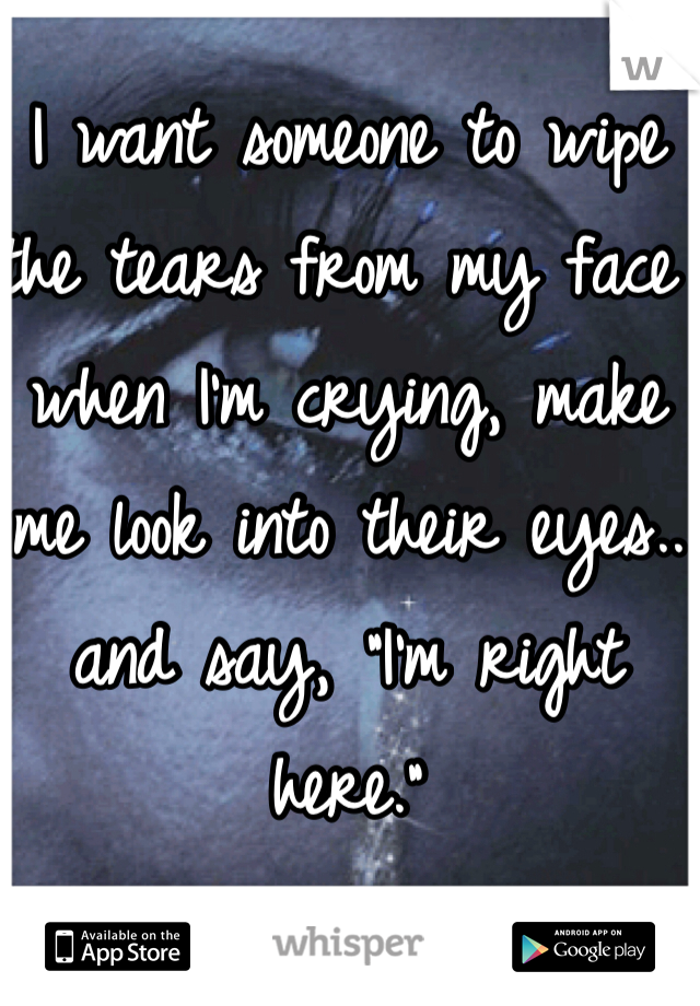 I want someone to wipe the tears from my face when I'm crying, make me look into their eyes.. and say, "I'm right here."