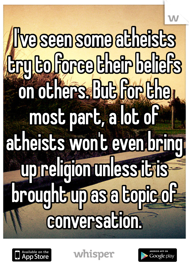 I've seen some atheists try to force their beliefs on others. But for the most part, a lot of atheists won't even bring up religion unless it is brought up as a topic of conversation.