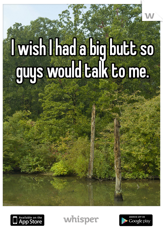 I wish I had a big butt so guys would talk to me. 