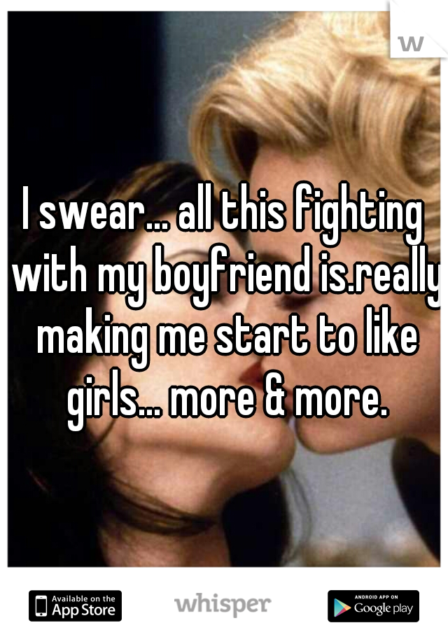 I swear... all this fighting with my boyfriend is.really making me start to like girls... more & more.