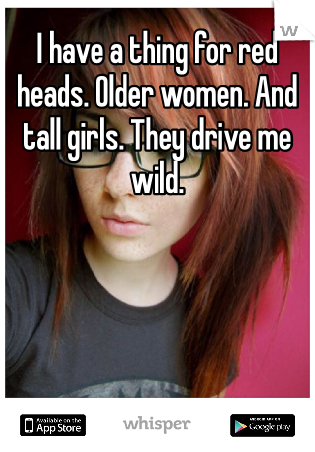 I have a thing for red heads. Older women. And tall girls. They drive me wild. 