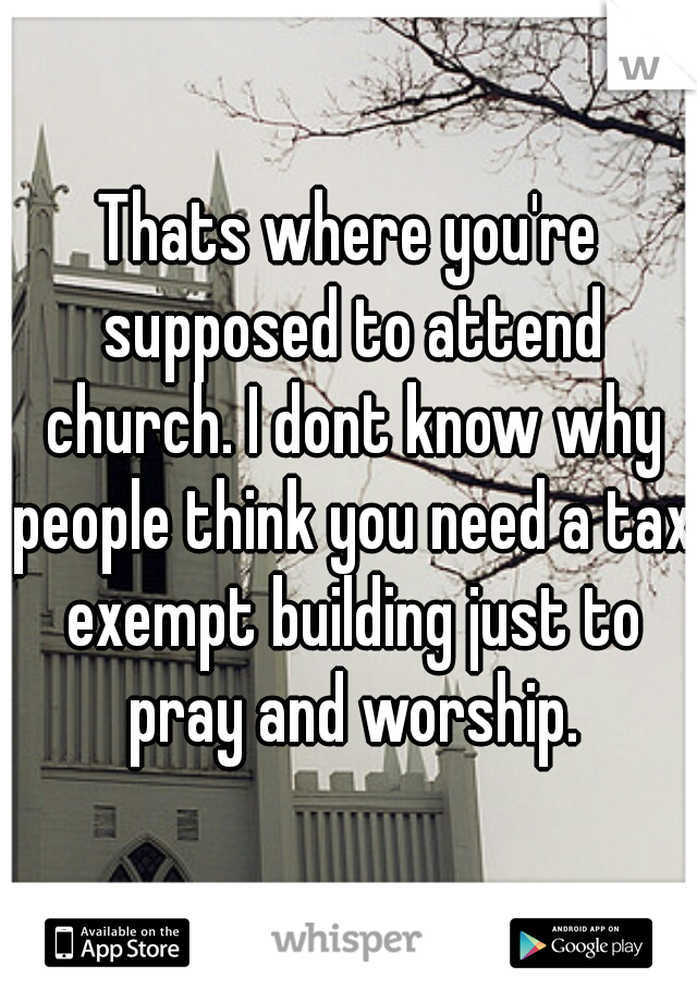 Thats where you're supposed to attend church. I dont know why people think you need a tax exempt building just to pray and worship.