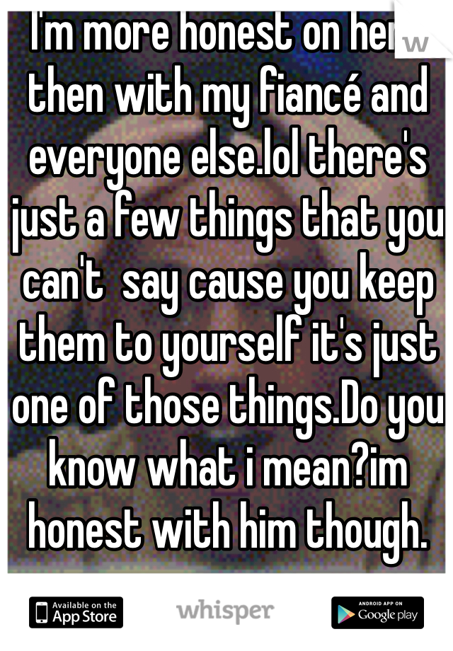 I'm more honest on here then with my fiancé and everyone else.lol there's just a few things that you can't  say cause you keep them to yourself it's just one of those things.Do you know what i mean?im honest with him though.