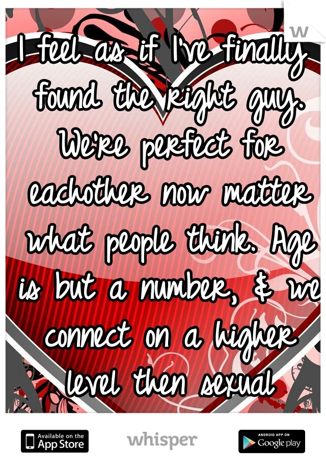 I feel as if I've finally found the right guy. We're perfect for eachother now matter what people think. Age is but a number, & we connect on a higher level then sexual attraction. 