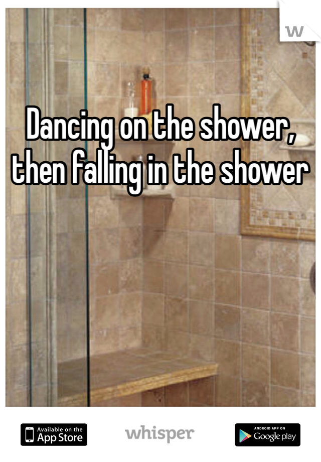Dancing on the shower, then falling in the shower