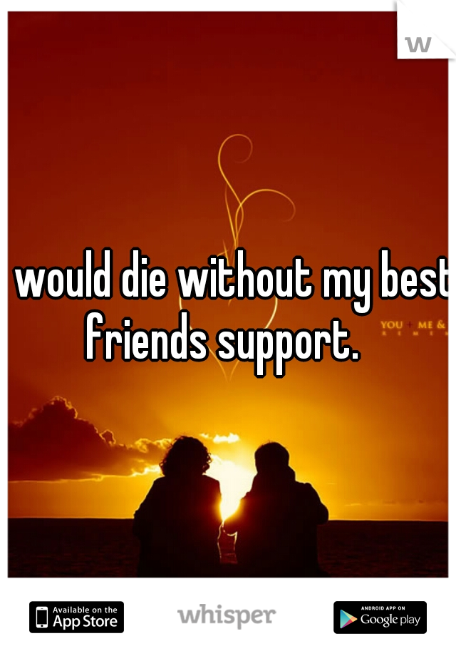 I would die without my best friends support.  