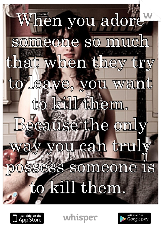 When you adore someone so much that when they try to leave, you want to kill them. Because the only way you can truly possess someone is to kill them. 