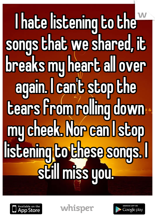 I hate listening to the songs that we shared, it breaks my heart all over again. I can't stop the tears from rolling down my cheek. Nor can I stop listening to these songs. I still miss you.
