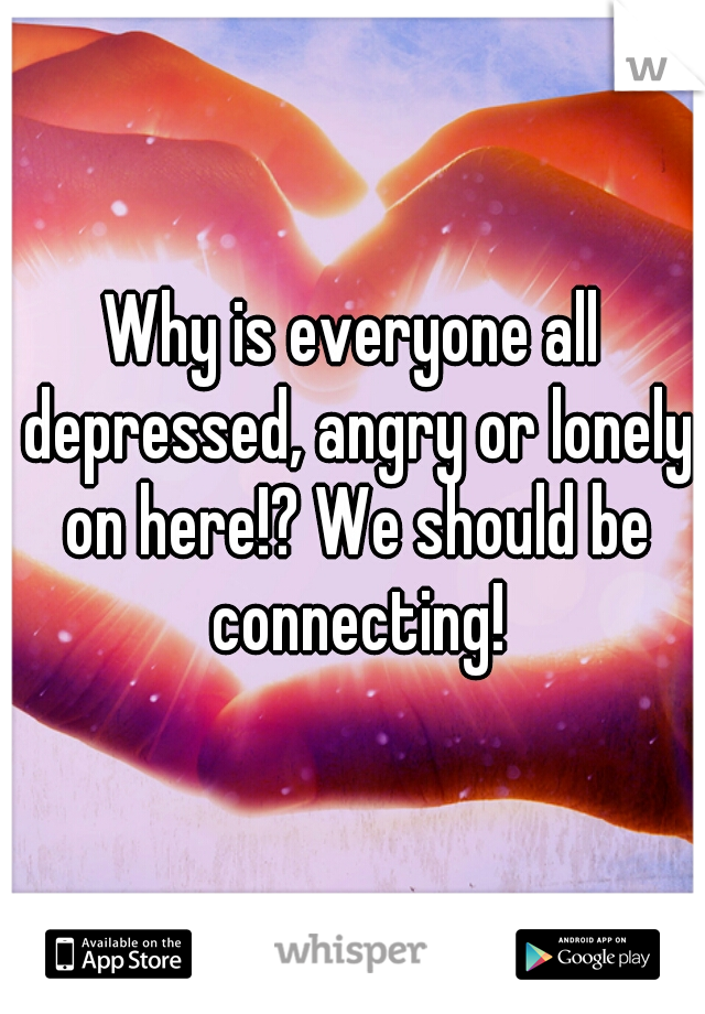 Why is everyone all depressed, angry or lonely on here!? We should be connecting!