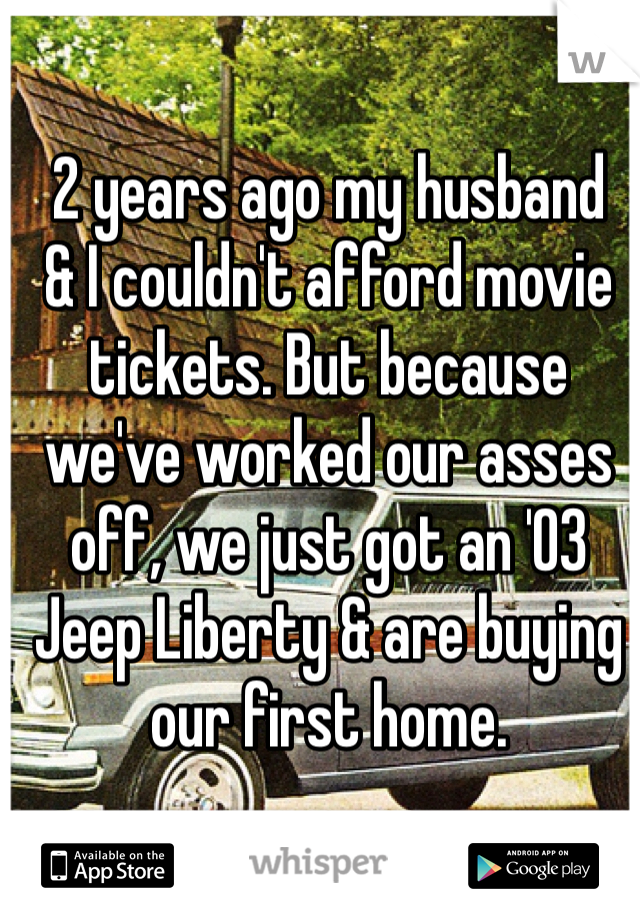 2 years ago my husband 
& I couldn't afford movie 
tickets. But because 
we've worked our asses 
off, we just got an '03 
Jeep Liberty & are buying 
our first home. 