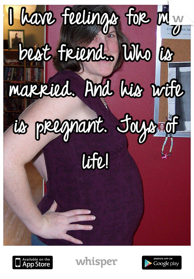 I have feelings for my best friend.. Who is married. And his wife is pregnant. Joys of life! 