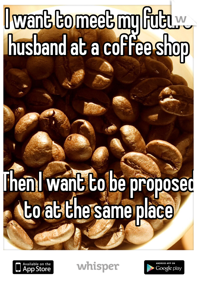 I want to meet my future husband at a coffee shop




Then I want to be proposed to at the same place 


