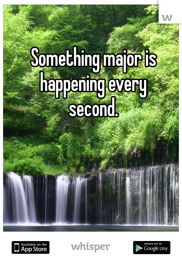 Something major is
happening every
second.