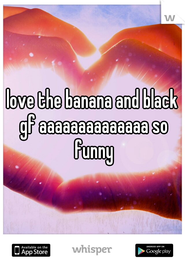 love the banana and black gf aaaaaaaaaaaaaa so funny
