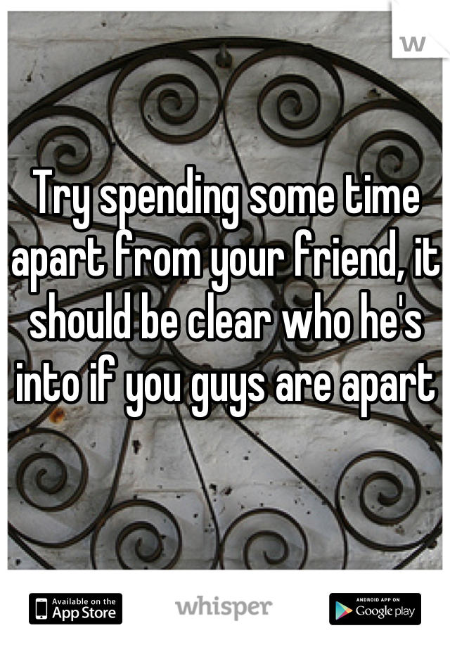 Try spending some time apart from your friend, it should be clear who he's into if you guys are apart