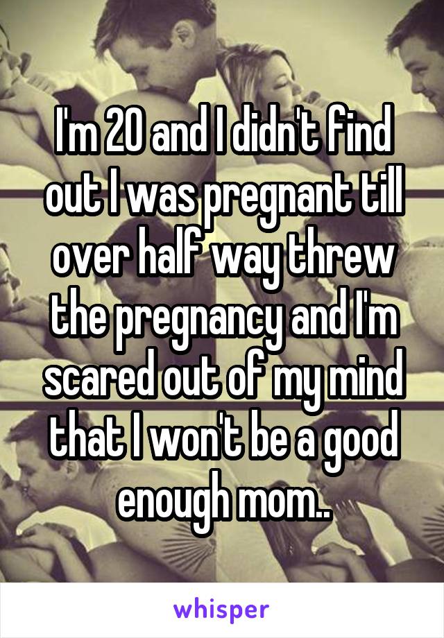 I'm 20 and I didn't find out I was pregnant till over half way threw the pregnancy and I'm scared out of my mind that I won't be a good enough mom..