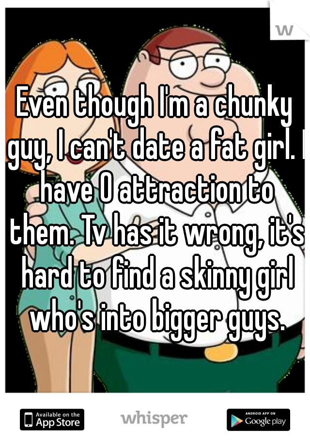 Even though I'm a chunky guy, I can't date a fat girl. I have 0 attraction to them. Tv has it wrong, it's hard to find a skinny girl who's into bigger guys.