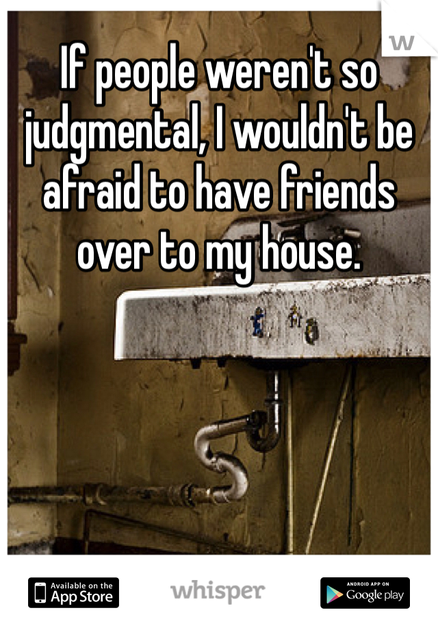 If people weren't so judgmental, I wouldn't be afraid to have friends over to my house. 