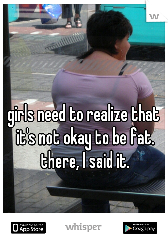 girls need to realize that it's not okay to be fat. there, I said it.