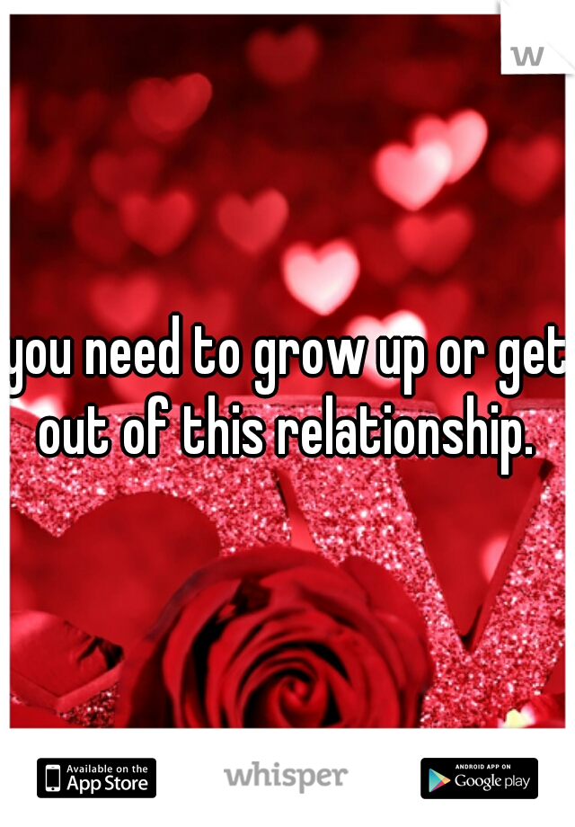 you need to grow up or get out of this relationship. 