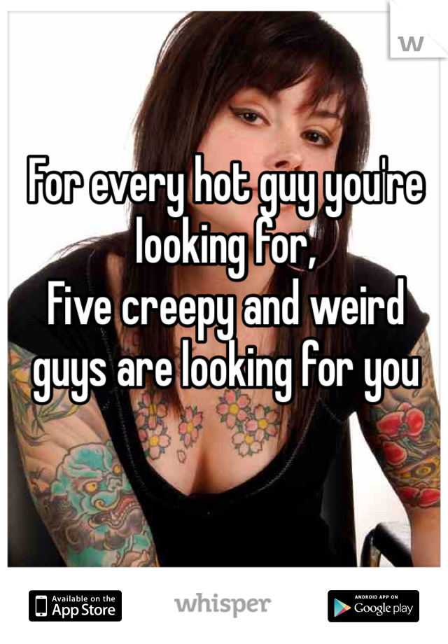 For every hot guy you're looking for,
Five creepy and weird guys are looking for you