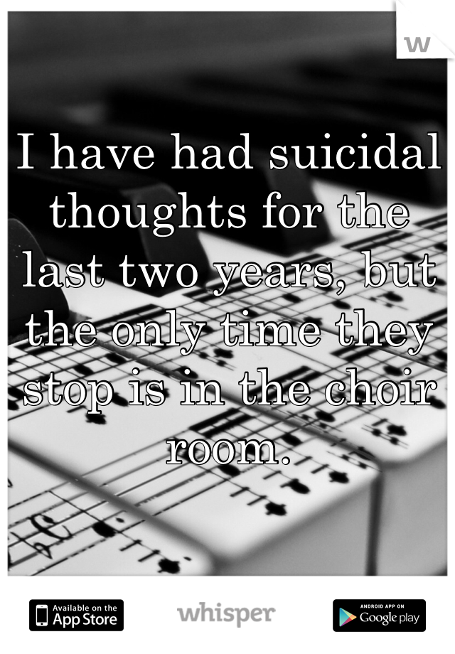 I have had suicidal thoughts for the last two years, but the only time they stop is in the choir room. 