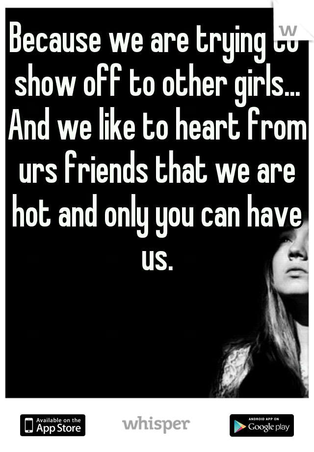 Because we are trying to show off to other girls... And we like to heart from urs friends that we are hot and only you can have us.