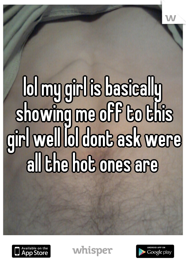 lol my girl is basically showing me off to this girl well lol dont ask were all the hot ones are 