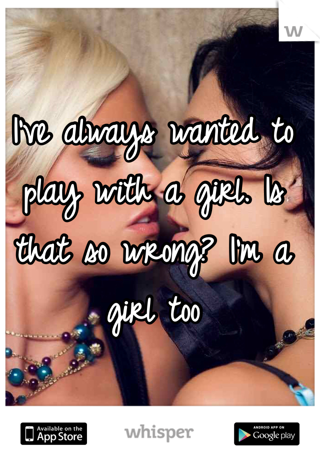 I've always wanted to play with a girl. Is that so wrong? I'm a girl too 