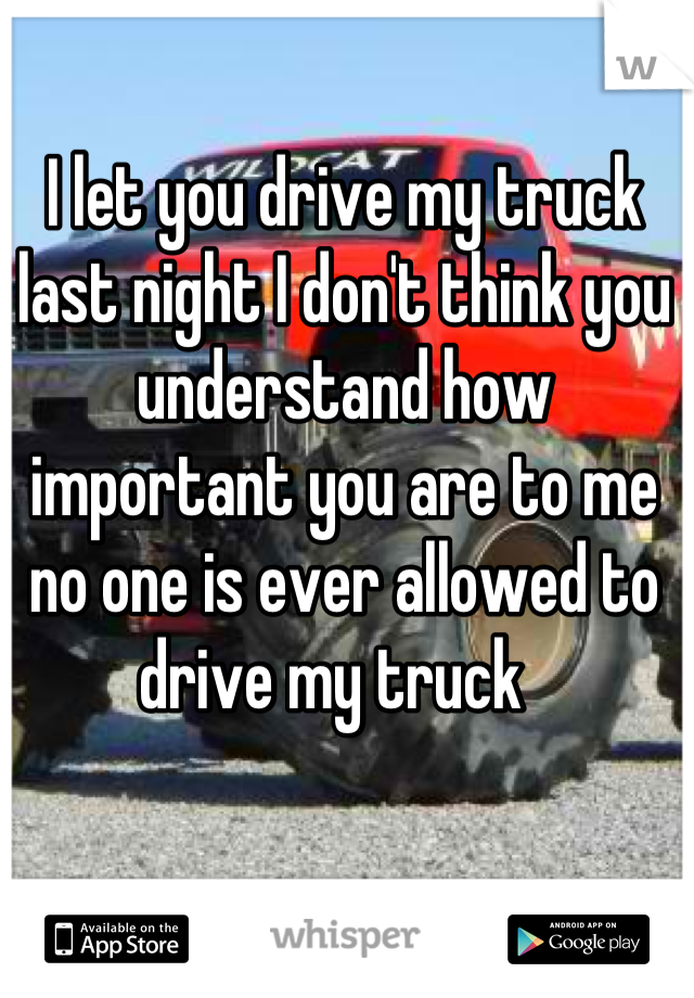 I let you drive my truck last night I don't think you understand how important you are to me no one is ever allowed to drive my truck  