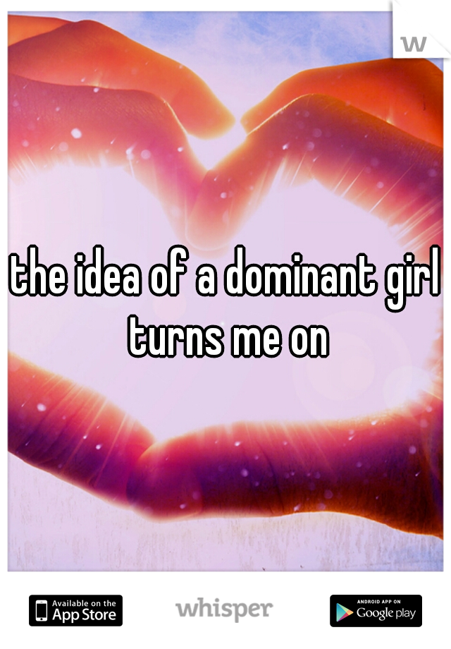 the idea of a dominant girl turns me on