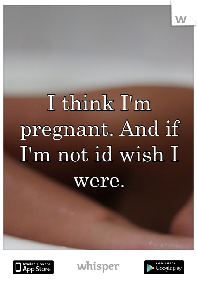 I think I'm pregnant. And if I'm not id wish I were. 