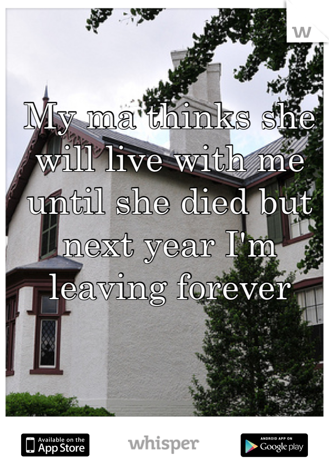 My ma thinks she will live with me until she died but next year I'm leaving forever