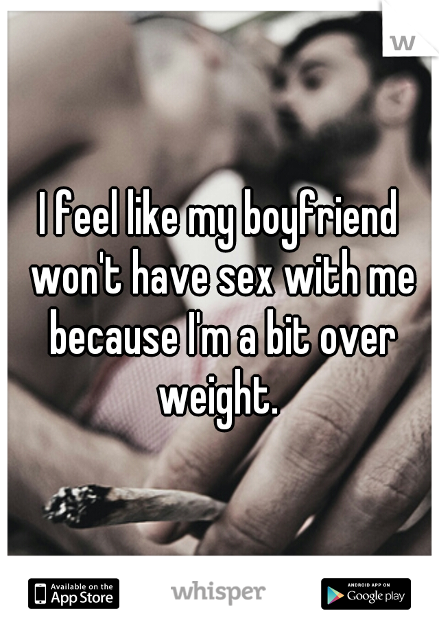 I feel like my boyfriend won't have sex with me because I'm a bit over weight. 