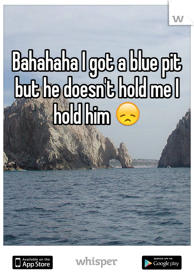 Bahahaha I got a blue pit but he doesn't hold me I hold him 😞