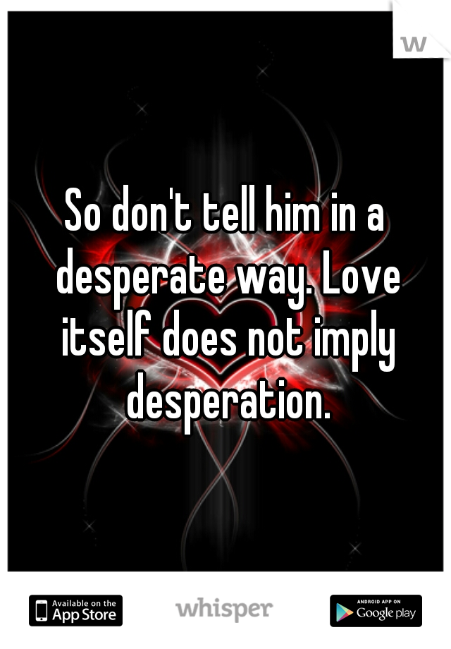 So don't tell him in a desperate way. Love itself does not imply desperation.