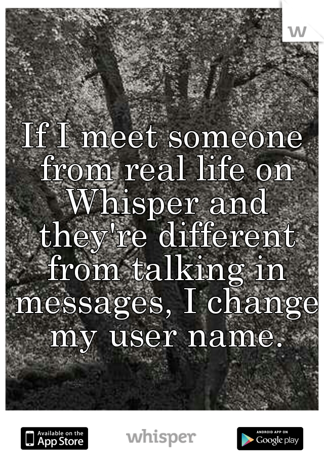 If I meet someone from real life on Whisper and they're different from talking in messages, I change my user name.