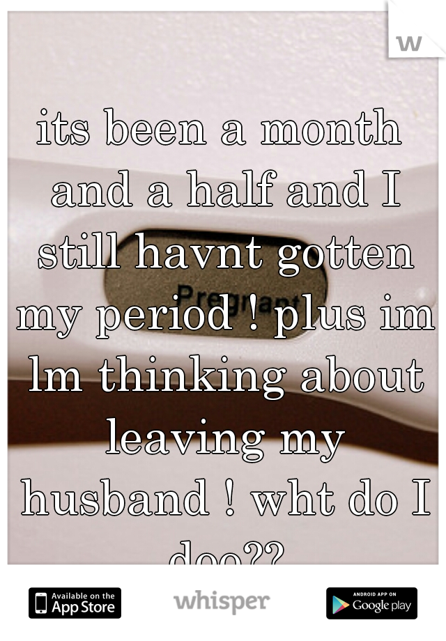 its been a month and a half and I still havnt gotten my period ! plus im lm thinking about leaving my husband ! wht do I doo??
