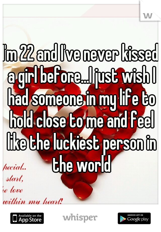 I'm 22 and I've never kissed a girl before...I just wish I had someone in my life to hold close to me and feel like the luckiest person in the world