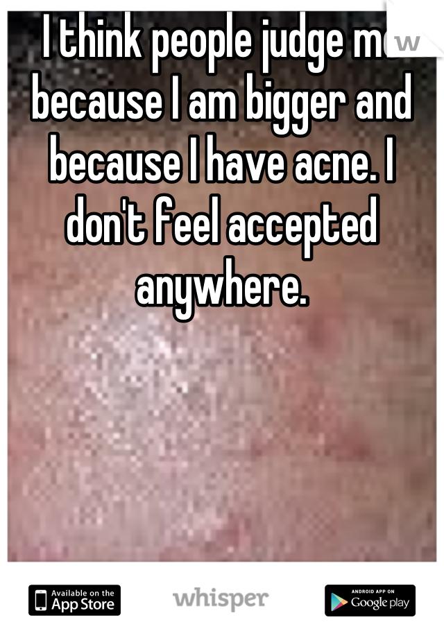 I think people judge me because I am bigger and because I have acne. I don't feel accepted anywhere.