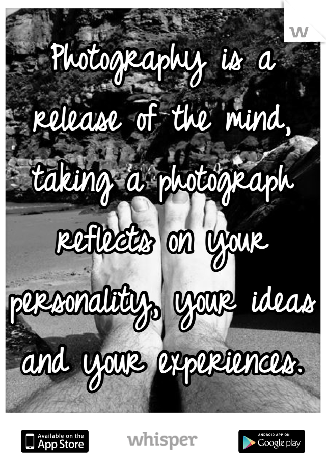 Photography is a 
release of the mind, 
taking a photograph 
reflects on your 
personality, your ideas 
and your experiences.