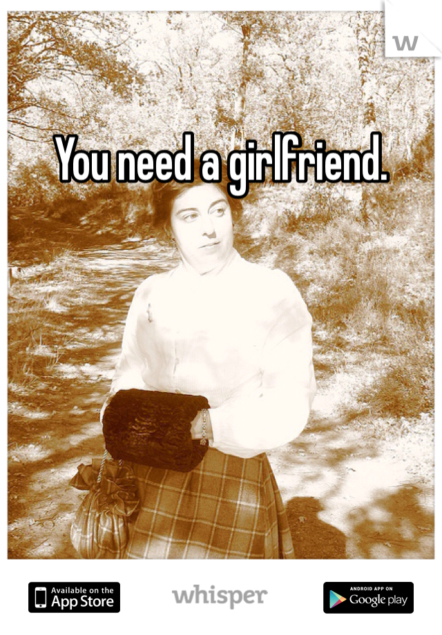 You need a girlfriend.