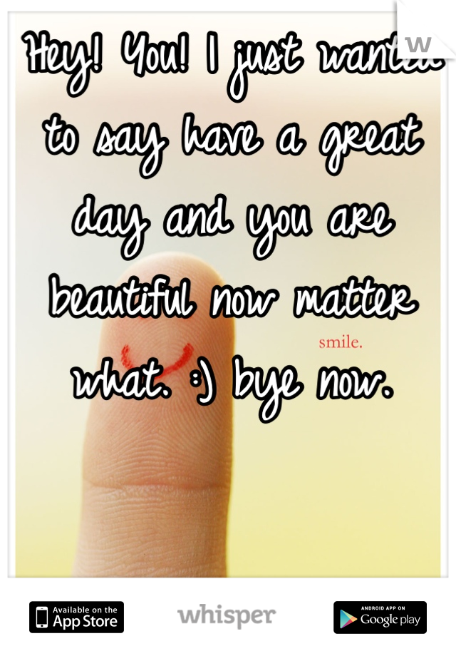 Hey! You! I just wanted to say have a great day and you are beautiful now matter what. :) bye now.