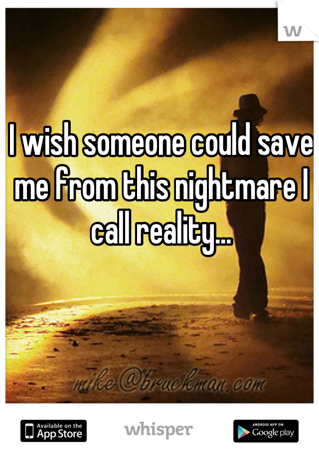 I wish someone could save me from this nightmare I call reality...