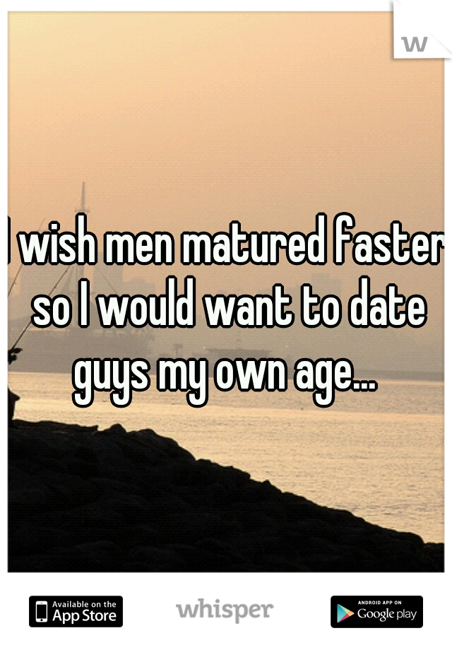 I wish men matured faster so I would want to date guys my own age... 