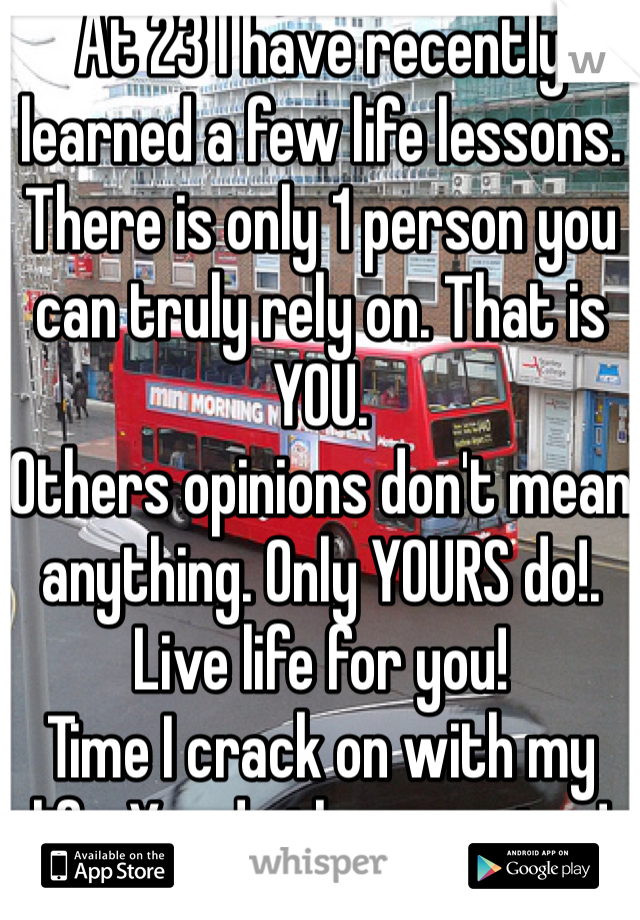 At 23 I have recently learned a few life lessons.
There is only 1 person you can truly rely on. That is YOU.
Others opinions don't mean anything. Only YOURS do!.
Live life for you!
Time I crack on with my life. You do the same too!