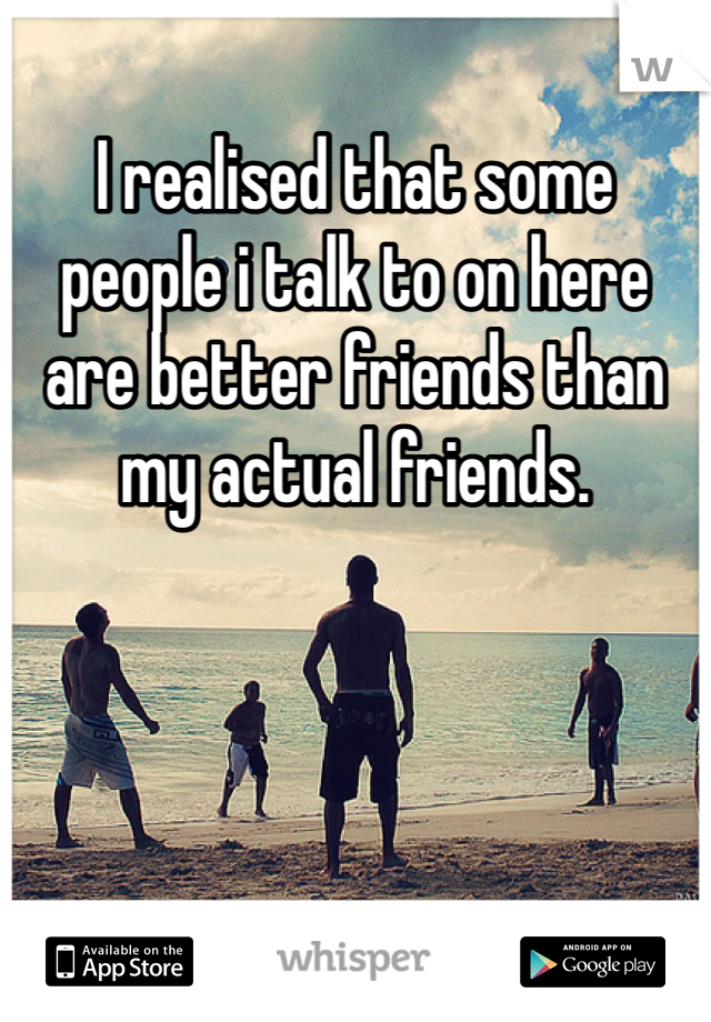 I realised that some people i talk to on here are better friends than my actual friends. 